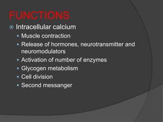 FUNCTIONS
 Intracellular calcium
 Muscle contraction
 Release of hormones, neurotransmitter and
neuromodulators
 Activation of number of enzymes
 Glycogen metabolism
 Cell division
 Second messanger
 
