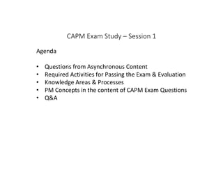 CAPM Exam Study – Session 1
Agenda
• Questions from Asynchronous Content
• Required Activities for Passing the Exam & Evaluation
• Knowledge Areas & Processes
• PM Concepts in the content of CAPM Exam Questions
• Q&A
 
