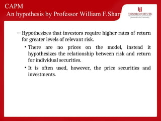 CAPM
An hypothesis by Professor William F.Sharpe
– Hypothesizes that investors require higher rates of return
for greater levels of relevant risk.
• There are no prices on the model, instead it
hypothesizes the relationship between risk and return
for individual securities.
• It is often used, however, the price securities and
investments.
 