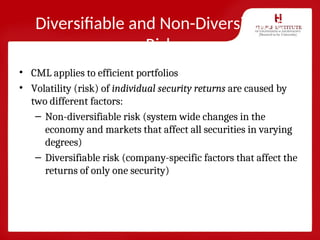 Diversifiable and Non-Diversifiable
Risk
• CML applies to efficient portfolios
• Volatility (risk) of individual security returns are caused by
two different factors:
– Non-diversifiable risk (system wide changes in the
economy and markets that affect all securities in varying
degrees)
– Diversifiable risk (company-specific factors that affect the
returns of only one security)
 