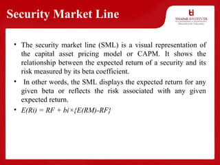 Security Market Line
• The security market line (SML) is a visual representation of
the capital asset pricing model or CAPM. It shows the
relationship between the expected return of a security and its
risk measured by its beta coefficient.
• In other words, the SML displays the expected return for any
given beta or reflects the risk associated with any given
expected return.
• E(Ri) = RF + bi×{E(RM)-RF}
 