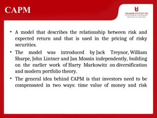 CAPM
• A model that describes the relationship between risk and
expected return and that is used in the pricing of risky
securities.
• The model was introduced by Jack Treynor, William
Sharpe, John Lintner and Jan Mossin independently, building
on the earlier work of Harry Markowitz on diversification
and modern portfolio theory.
• The general idea behind CAPM is that investors need to be
compensated in two ways: time value of money and risk
 