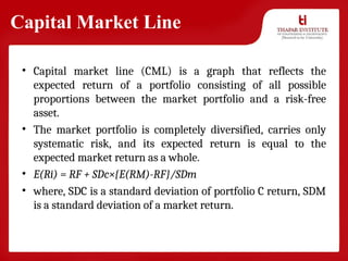Capital Market Line
• Capital market line (CML) is a graph that reflects the
expected return of a portfolio consisting of all possible
proportions between the market portfolio and a risk-free
asset.
• The market portfolio is completely diversified, carries only
systematic risk, and its expected return is equal to the
expected market return as a whole.
• E(Ri) = RF + SDc×{E(RM)-RF}/SDm
• where, SDC is a standard deviation of portfolio C return, SDM
is a standard deviation of a market return.
 