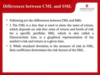 Differences between CML and SML
• Following are the differences between CML and SML:
• 1. The CML is a line that is used to show the rates of return,
which depends on risk-free rates of return and levels of risk
for a specific portfolio. SML, which is also called a
Characteristic Line, is a graphical representation of the
market’s risk and return at a given time.
• 2. While standard deviation is the measure of risk in CML,
Beta coefficient determines the risk factors of the SML.
 