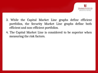 3. While the Capital Market Line graphs define efficient
portfolios, the Security Market Line graphs define both
efficient and non-efficient portfolios.
4. The Capital Market Line is considered to be superior when
measuring the risk factors.
 
