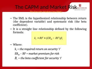 The CAPM and Market Risk
The Security Market Line (SML)
– The SML is the hypothesized relationship between return
(the dependent variable) and systematic risk (the beta
coefficient).
– It is a straight line relationship defined by the following
formula:
– Where:
ki = the required return on security ‘i’
ERM – RF = market premium for risk
Βi = the beta coefficient for security ‘i’
)
( i
M
i RF
ER
RF
k 



 