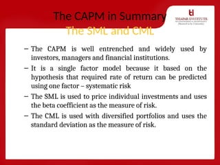 The CAPM in Summary
The SML and CML
– The CAPM is well entrenched and widely used by
investors, managers and financial institutions.
– It is a single factor model because it based on the
hypothesis that required rate of return can be predicted
using one factor – systematic risk
– The SML is used to price individual investments and uses
the beta coefficient as the measure of risk.
– The CML is used with diversified portfolios and uses the
standard deviation as the measure of risk.
 