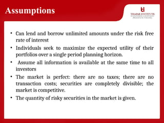 Assumptions
• Can lend and borrow unlimited amounts under the risk free
rate of interest
• Individuals seek to maximize the expected utility of their
portfolios over a single period planning horizon.
• Assume all information is available at the same time to all
investors
• The market is perfect: there are no taxes; there are no
transaction costs; securities are completely divisible; the
market is competitive.
• The quantity of risky securities in the market is given.
 