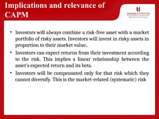 Implications and relevance of
CAPM
• Investors will always combine a risk-free asset with a market
portfolio of risky assets. Investors will invest in risky assets in
proportion to their market value..
• Investors can expect returns from their investment according
to the risk. This implies a linear relationship between the
asset’s expected return and its beta.
• Investors will be compensated only for that risk which they
cannot diversify. This is the market-related (systematic) risk
 