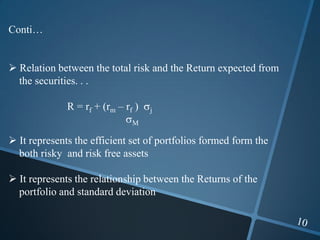 Conti…
 Relation between the total risk and the Return expected from
the securities. . .
R = rf + (rm – rf ) j
M
 It represents the efficient set of portfolios formed form the
both risky and risk free assets
 It represents the relationship between the Returns of the
portfolio and standard deviation
 