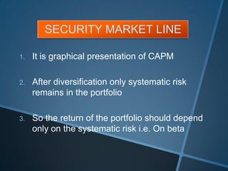 SECURITY MARKET LINE
1. It is graphical presentation of CAPM
2. After diversification only systematic risk
remains in the portfolio
3. So the return of the portfolio should depend
only on the systematic risk i.e. On beta
 