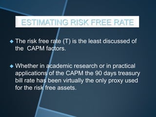 ESTIMATING RISK FREE RATE
 The risk free rate (T) is the least discussed of
the CAPM factors.
 Whether in academic research or in practical
applications of the CAPM the 90 days treasury
bill rate has been virtually the only proxy used
for the risk free assets.
 