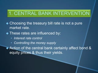 1. CENTRAL BANK INTERVENTION
 Choosing the treasury bill rate is not a pure
market rate.
 These rates are influenced by:
• Interest rate control
• Controlling the money supply
 Action of the central bank certainly affect bond &
equity prices & thus their yields.
 