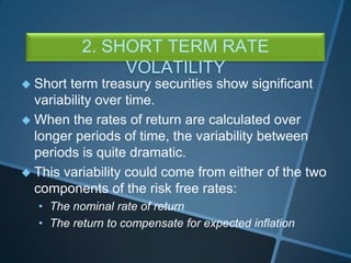 2. SHORT TERM RATE
VOLATILITY
 Short term treasury securities show significant
variability over time.
 When the rates of return are calculated over
longer periods of time, the variability between
periods is quite dramatic.
 This variability could come from either of the two
components of the risk free rates:
• The nominal rate of return
• The return to compensate for expected inflation
 