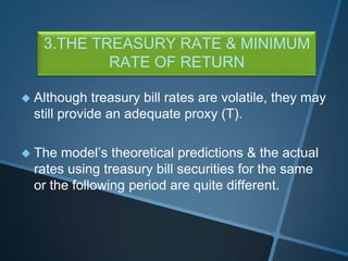 3.THE TREASURY RATE & MINIMUM
RATE OF RETURN
 Although treasury bill rates are volatile, they may
still provide an adequate proxy (T).
 The model’s theoretical predictions & the actual
rates using treasury bill securities for the same
or the following period are quite different.
 