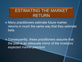  Many practitioners estimate future market
returns in much the same way that they estimate
beta.
 Consequently, these practitioners assume that
the past is an adequate mirror of the investors’
expected market premium.
ESTIMATING THE MARKET
RETURN
 