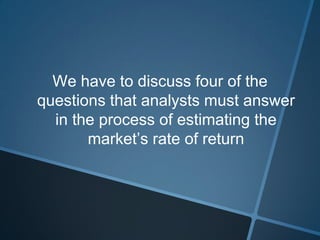 We have to discuss four of the
questions that analysts must answer
in the process of estimating the
market’s rate of return
 