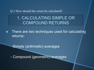 1. CALCULATING SIMPLE OR
COMPOUND RETURNS
 There are two techniques used for calculating
returns:
-Simple (arithmetic) averages
- Compound (geometric) averages
Q.1 How should the return be calculated?
 
