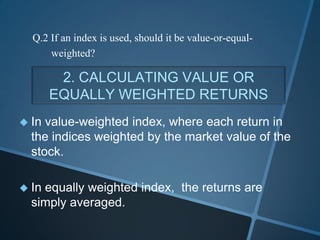 2. CALCULATING VALUE OR
EQUALLY WEIGHTED RETURNS
 In value-weighted index, where each return in
the indices weighted by the market value of the
stock.
 In equally weighted index, the returns are
simply averaged.
Q.2 If an index is used, should it be value-or-equal-
weighted?
 