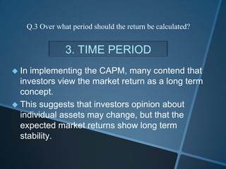 3. TIME PERIOD
 In implementing the CAPM, many contend that
investors view the market return as a long term
concept.
 This suggests that investors opinion about
individual assets may change, but that the
expected market returns show long term
stability.
Q.3 Over what period should the return be calculated?
 