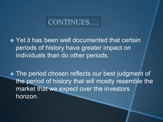  Yet it has been well documented that certain
periods of history have greater impact on
individuals than do other periods.
 The period chosen reflects our best judgment of
the period of history that will mostly resemble the
market that we expect over the investors
horizon.
 
