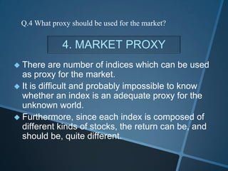 4. MARKET PROXY
 There are number of indices which can be used
as proxy for the market.
 It is difficult and probably impossible to know
whether an index is an adequate proxy for the
unknown world.
 Furthermore, since each index is composed of
different kinds of stocks, the return can be, and
should be, quite different.
Q.4 What proxy should be used for the market?
 