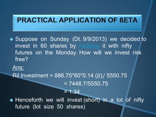  Suppose on Sunday (Dt. 9/9/2013) we decided to
invest in 60 shares by hedging it with nifty
futures on the Monday. How will we invest risk
free?
Ans:
Ril Investment = 886.75*60*0.14 (β)/ 5550.75
= 7448.7/5550.75
= 1.34
 Henceforth we will invest (short) in a lot of nifty
future (lot size 50 shares)
 