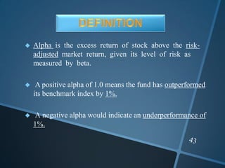  Alpha is the excess return of stock above the risk-
adjusted market return, given its level of risk as
measured by beta.
 A positive alpha of 1.0 means the fund has outperformed
its benchmark index by 1%.
 A negative alpha would indicate an underperformance of
1%.
 