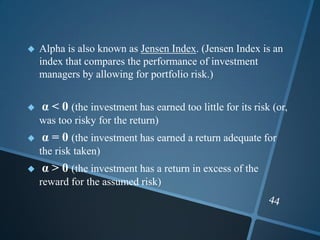  Alpha is also known as Jensen Index. (Jensen Index is an
index that compares the performance of investment
managers by allowing for portfolio risk.)
 α < 0 (the investment has earned too little for its risk (or,
was too risky for the return)
 α = 0 (the investment has earned a return adequate for
the risk taken)
 α > 0 (the investment has a return in excess of the
reward for the assumed risk)
 