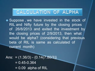  Suppose , we have invested in the stock of
RIL and Nifty future by the closing prices
of 26/8/2013 and exited the investment by
the closing prices of 2/9/2013, then what
would be alpha? (considering that previous
beta of RIL is same as calculated of
current month)
Ans: = (1.36/3) - {0.14(7.80/3)}
= 0.45-0.364
= 0.09 alpha of RIL
 