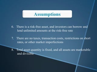 6. There is a risk-free asset, and investors can borrow and
lend unlimited amounts at the risk-free rate
7. There are no taxes, transaction costs, restrictions on short
rates, or other market imperfections
8. Total asset quantity is fixed, and all assets are marketable
and divisible
 