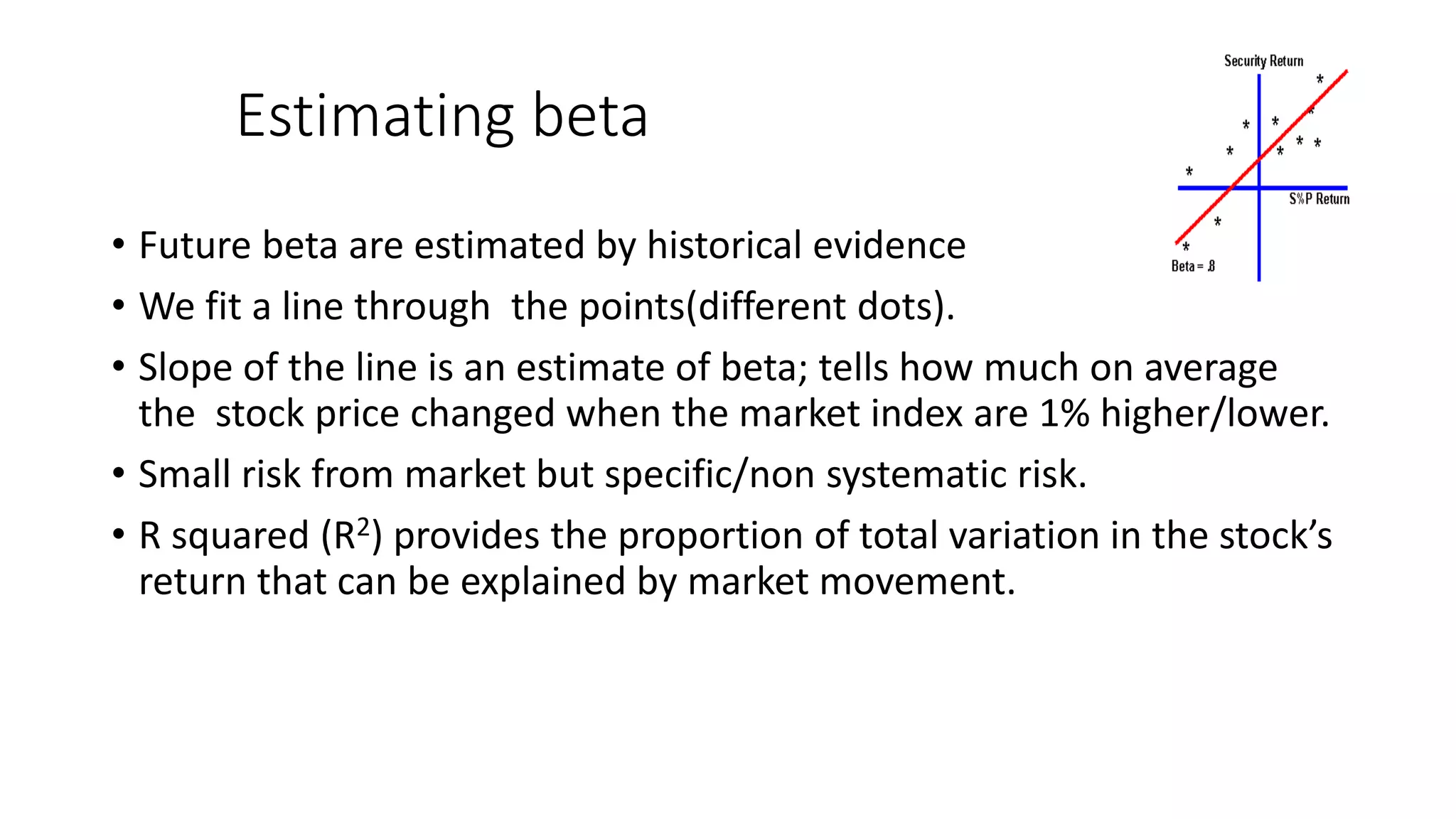 Estimating beta
• Future beta are estimated by historical evidence
• We fit a line through the points(different dots).
• Slope of the line is an estimate of beta; tells how much on average
the stock price changed when the market index are 1% higher/lower.
• Small risk from market but specific/non systematic risk.
• R squared (R2) provides the proportion of total variation in the stock’s
return that can be explained by market movement.
 