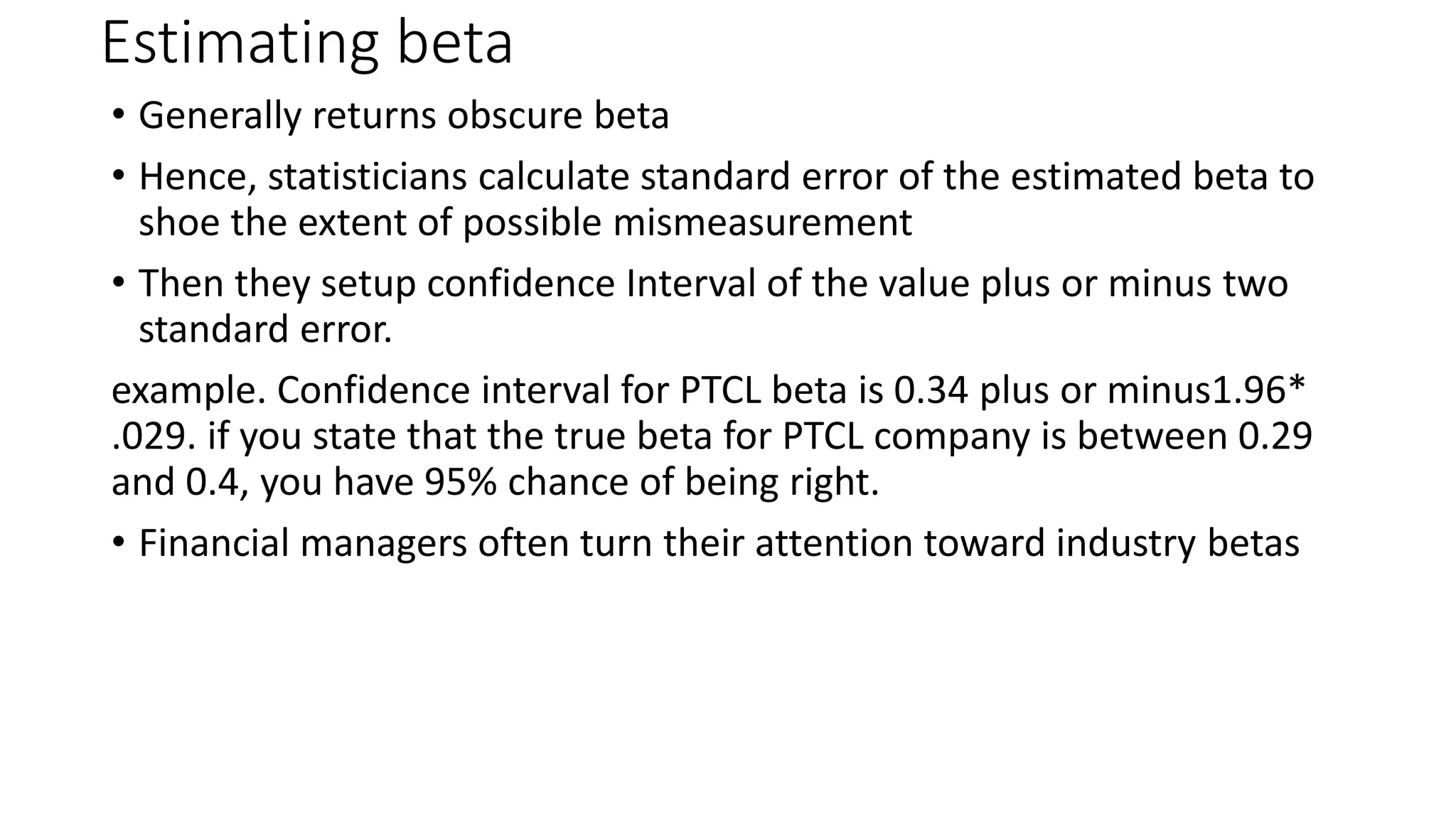 Estimating beta
• Generally returns obscure beta
• Hence, statisticians calculate standard error of the estimated beta to
shoe the extent of possible mismeasurement
• Then they setup confidence Interval of the value plus or minus two
standard error.
example. Confidence interval for PTCL beta is 0.34 plus or minus1.96*
.029. if you state that the true beta for PTCL company is between 0.29
and 0.4, you have 95% chance of being right.
• Financial managers often turn their attention toward industry betas
 