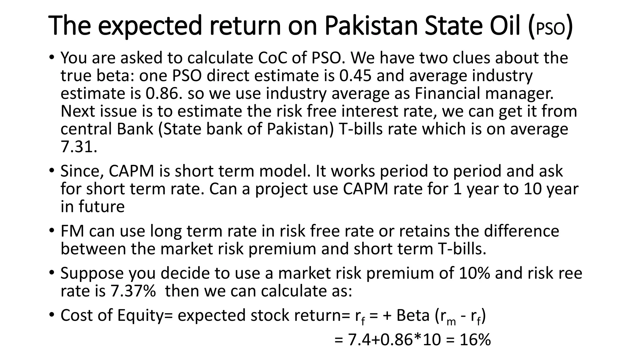 The expected return on Pakistan State Oil (PSO)
• You are asked to calculate CoC of PSO. We have two clues about the
true beta: one PSO direct estimate is 0.45 and average industry
estimate is 0.86. so we use industry average as Financial manager.
Next issue is to estimate the risk free interest rate, we can get it from
central Bank (State bank of Pakistan) T-bills rate which is on average
7.31.
• Since, CAPM is short term model. It works period to period and ask
for short term rate. Can a project use CAPM rate for 1 year to 10 year
in future
• FM can use long term rate in risk free rate or retains the difference
between the market risk premium and short term T-bills.
• Suppose you decide to use a market risk premium of 10% and risk ree
rate is 7.37% then we can calculate as:
• Cost of Equity= expected stock return= rf = + Beta (rm - rf)
= 7.4+0.86*10 = 16%
 