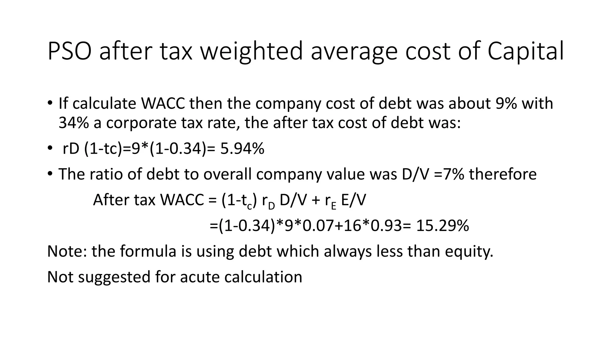 PSO after tax weighted average cost of Capital
• If calculate WACC then the company cost of debt was about 9% with
34% a corporate tax rate, the after tax cost of debt was:
• rD (1-tc)=9*(1-0.34)= 5.94%
• The ratio of debt to overall company value was D/V =7% therefore
After tax WACC = (1-tc) rD D/V + rE E/V
=(1-0.34)*9*0.07+16*0.93= 15.29%
Note: the formula is using debt which always less than equity.
Not suggested for acute calculation
 
