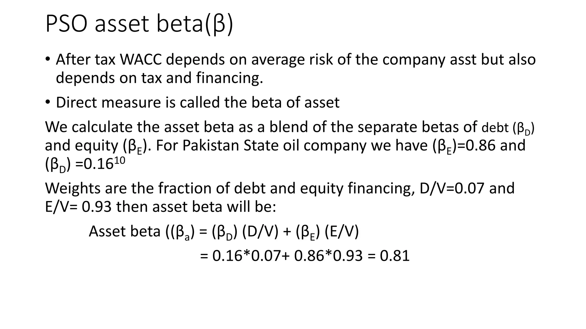 PSO asset beta(β)
• After tax WACC depends on average risk of the company asst but also
depends on tax and financing.
• Direct measure is called the beta of asset
We calculate the asset beta as a blend of the separate betas of debt (βD)
and equity (βE). For Pakistan State oil company we have (βE)=0.86 and
(βD) =0.1610
Weights are the fraction of debt and equity financing, D/V=0.07 and
E/V= 0.93 then asset beta will be:
Asset beta ((βa) = (βD) (D/V) + (βE) (E/V)
= 0.16*0.07+ 0.86*0.93 = 0.81
 