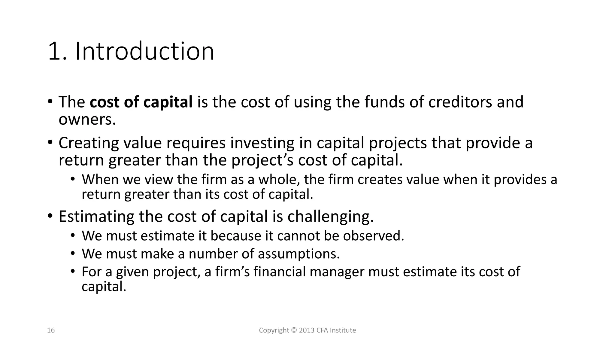 1. Introduction
• The cost of capital is the cost of using the funds of creditors and
owners.
• Creating value requires investing in capital projects that provide a
return greater than the project’s cost of capital.
• When we view the firm as a whole, the firm creates value when it provides a
return greater than its cost of capital.
• Estimating the cost of capital is challenging.
• We must estimate it because it cannot be observed.
• We must make a number of assumptions.
• For a given project, a firm’s financial manager must estimate its cost of
capital.
Copyright © 2013 CFA Institute16
 