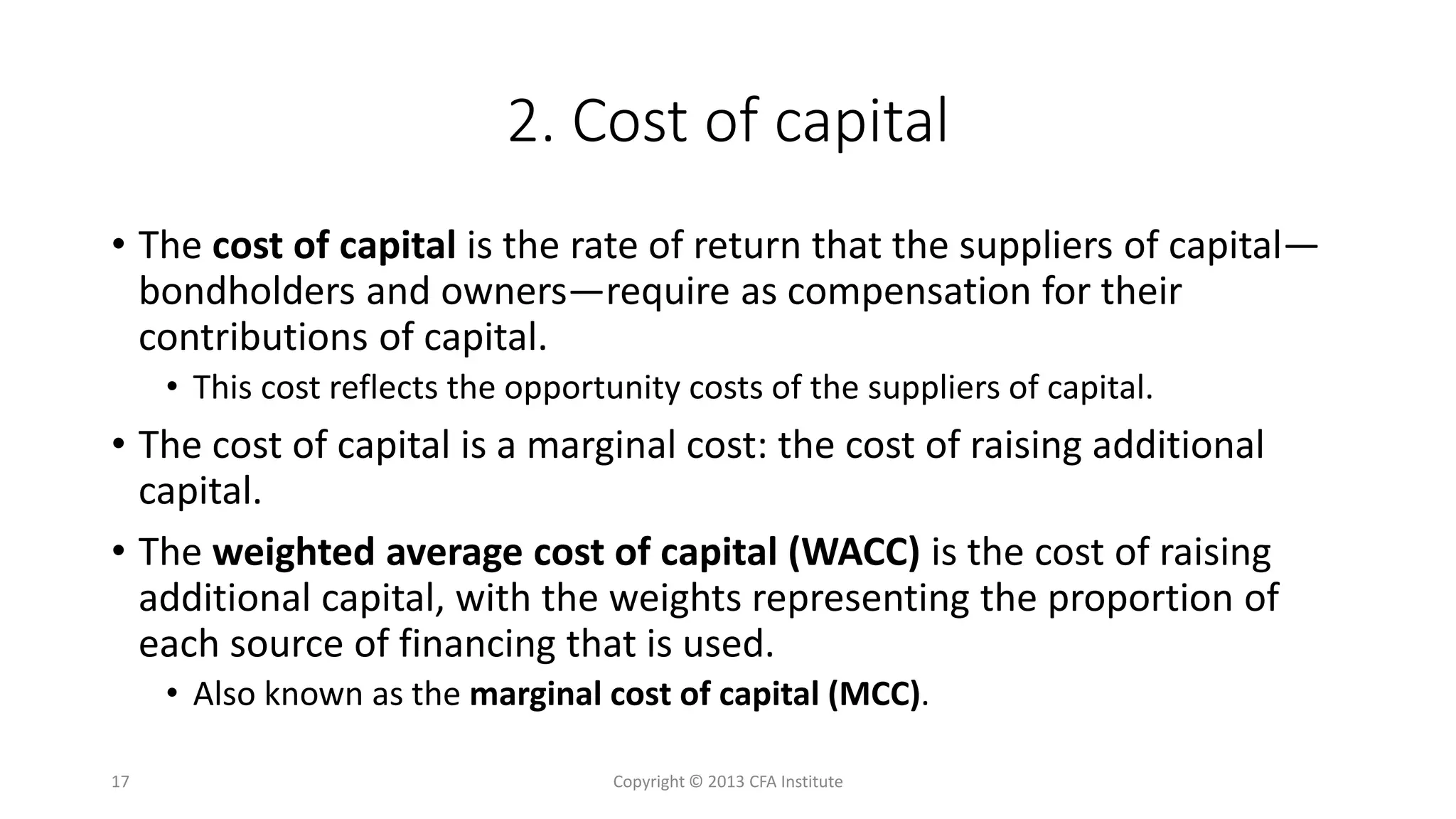 2. Cost of capital
• The cost of capital is the rate of return that the suppliers of capital—
bondholders and owners—require as compensation for their
contributions of capital.
• This cost reflects the opportunity costs of the suppliers of capital.
• The cost of capital is a marginal cost: the cost of raising additional
capital.
• The weighted average cost of capital (WACC) is the cost of raising
additional capital, with the weights representing the proportion of
each source of financing that is used.
• Also known as the marginal cost of capital (MCC).
Copyright © 2013 CFA Institute17
 