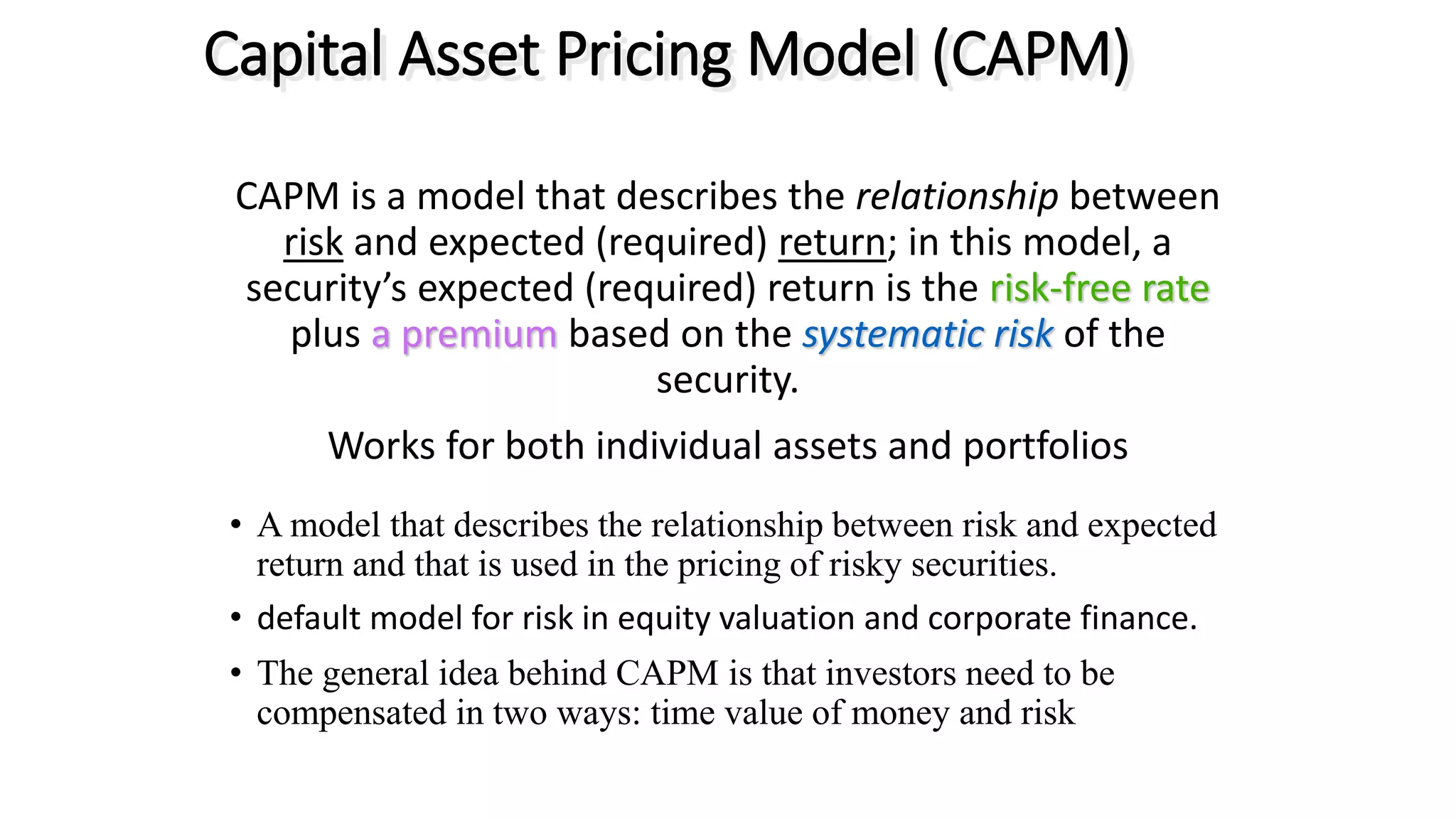 CAPM is a model that describes the relationship between
risk and expected (required) return; in this model, a
security’s expected (required) return is the risk-free rate
plus a premium based on the systematic risk of the
security.
Works for both individual assets and portfolios
• A model that describes the relationship between risk and expected
return and that is used in the pricing of risky securities.
• default model for risk in equity valuation and corporate finance.
• The general idea behind CAPM is that investors need to be
compensated in two ways: time value of money and risk
Capital Asset Pricing Model (CAPM)
 
