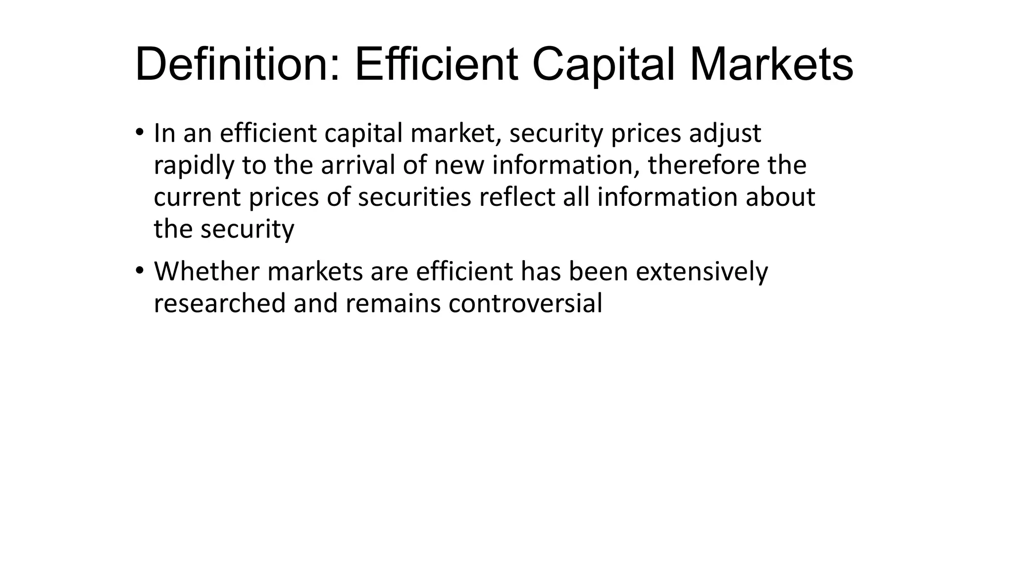 Definition: Efficient Capital Markets
• In an efficient capital market, security prices adjust
rapidly to the arrival of new information, therefore the
current prices of securities reflect all information about
the security
• Whether markets are efficient has been extensively
researched and remains controversial
 