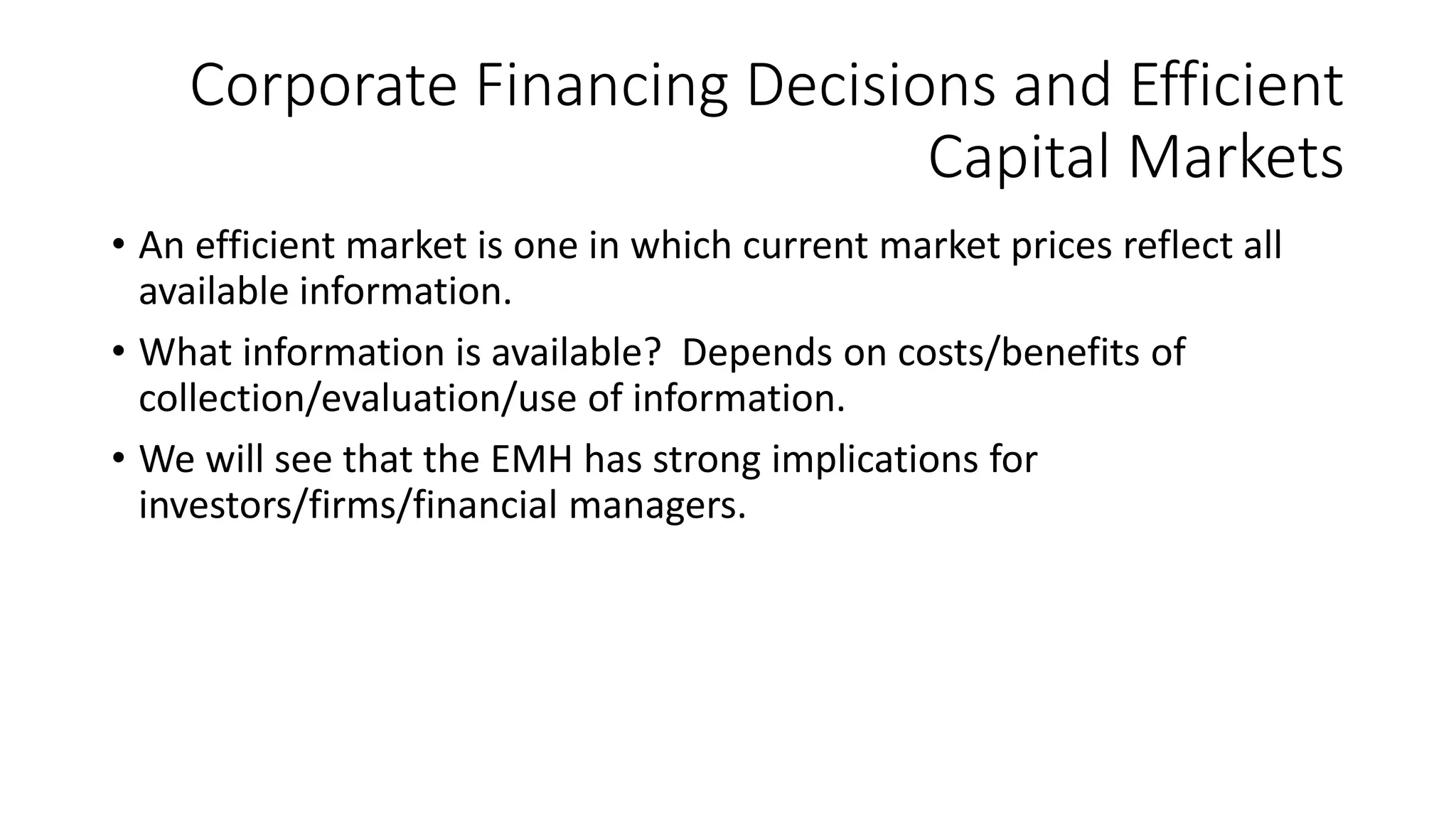 Corporate Financing Decisions and Efficient
Capital Markets
• An efficient market is one in which current market prices reflect all
available information.
• What information is available? Depends on costs/benefits of
collection/evaluation/use of information.
• We will see that the EMH has strong implications for
investors/firms/financial managers.
 