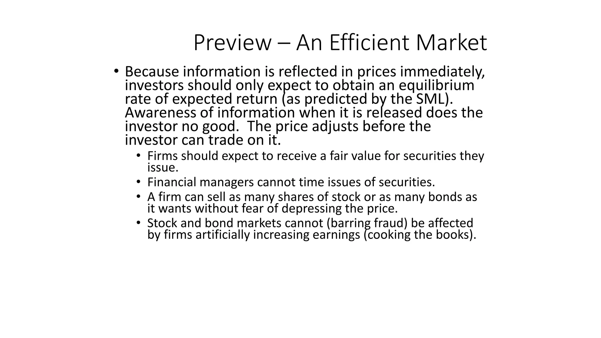 Preview – An Efficient Market
• Because information is reflected in prices immediately,
investors should only expect to obtain an equilibrium
rate of expected return (as predicted by the SML).
Awareness of information when it is released does the
investor no good. The price adjusts before the
investor can trade on it.
• Firms should expect to receive a fair value for securities they
issue.
• Financial managers cannot time issues of securities.
• A firm can sell as many shares of stock or as many bonds as
it wants without fear of depressing the price.
• Stock and bond markets cannot (barring fraud) be affected
by firms artificially increasing earnings (cooking the books).
 