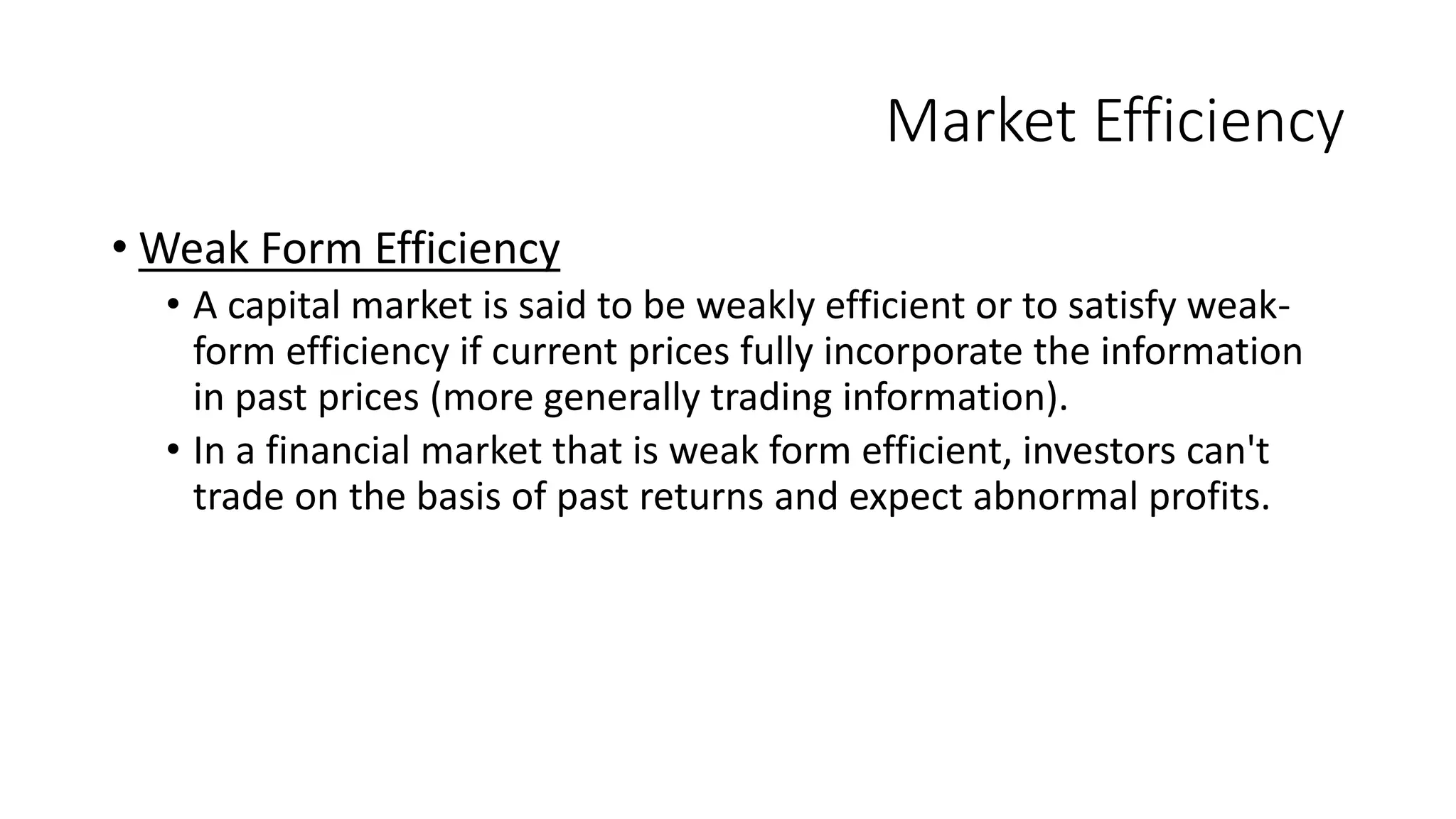 Market Efficiency
• Weak Form Efficiency
• A capital market is said to be weakly efficient or to satisfy weak-
form efficiency if current prices fully incorporate the information
in past prices (more generally trading information).
• In a financial market that is weak form efficient, investors can't
trade on the basis of past returns and expect abnormal profits.
 