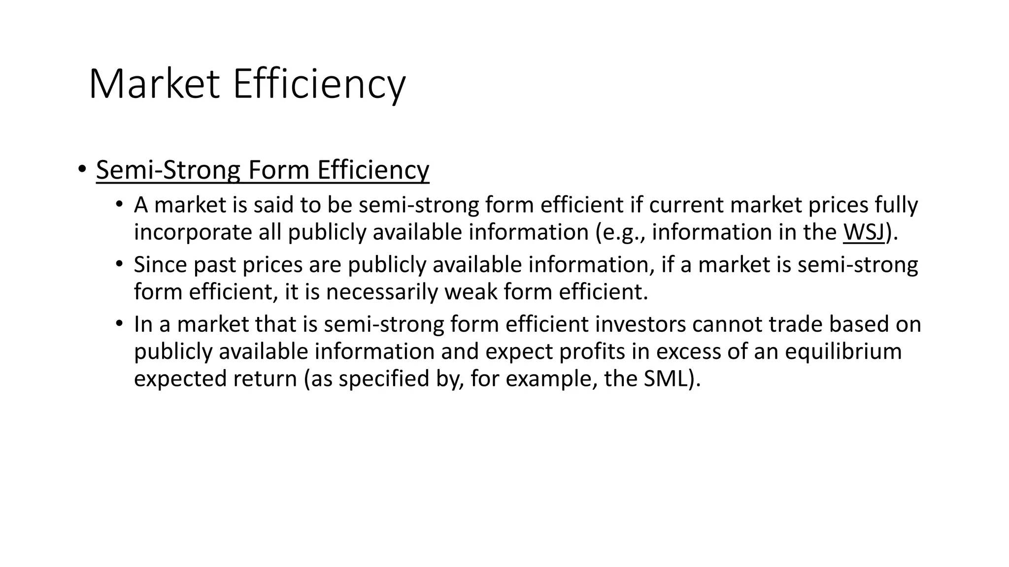 Market Efficiency
• Semi-Strong Form Efficiency
• A market is said to be semi-strong form efficient if current market prices fully
incorporate all publicly available information (e.g., information in the WSJ).
• Since past prices are publicly available information, if a market is semi-strong
form efficient, it is necessarily weak form efficient.
• In a market that is semi-strong form efficient investors cannot trade based on
publicly available information and expect profits in excess of an equilibrium
expected return (as specified by, for example, the SML).
 