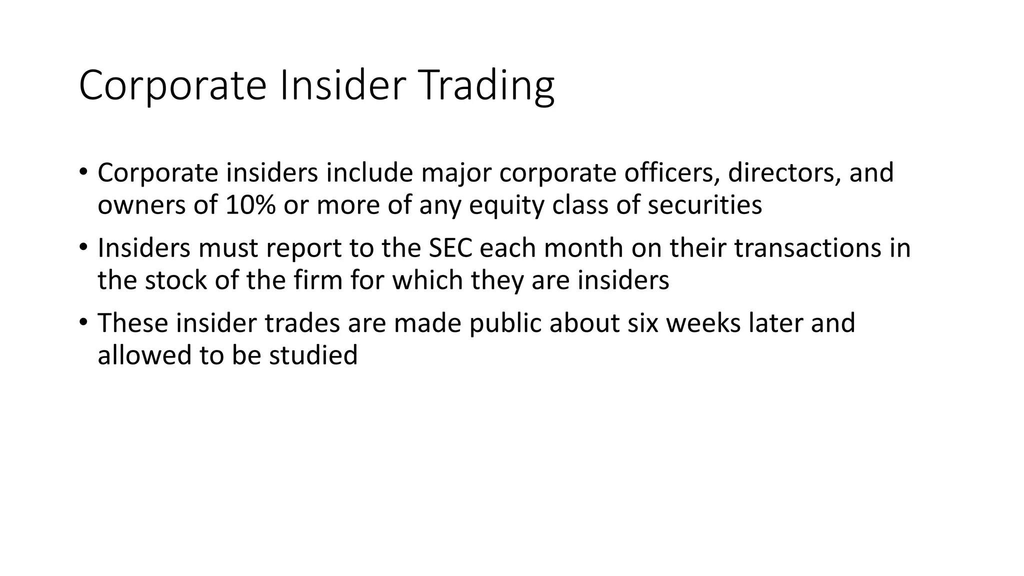 Corporate Insider Trading
• Corporate insiders include major corporate officers, directors, and
owners of 10% or more of any equity class of securities
• Insiders must report to the SEC each month on their transactions in
the stock of the firm for which they are insiders
• These insider trades are made public about six weeks later and
allowed to be studied
 