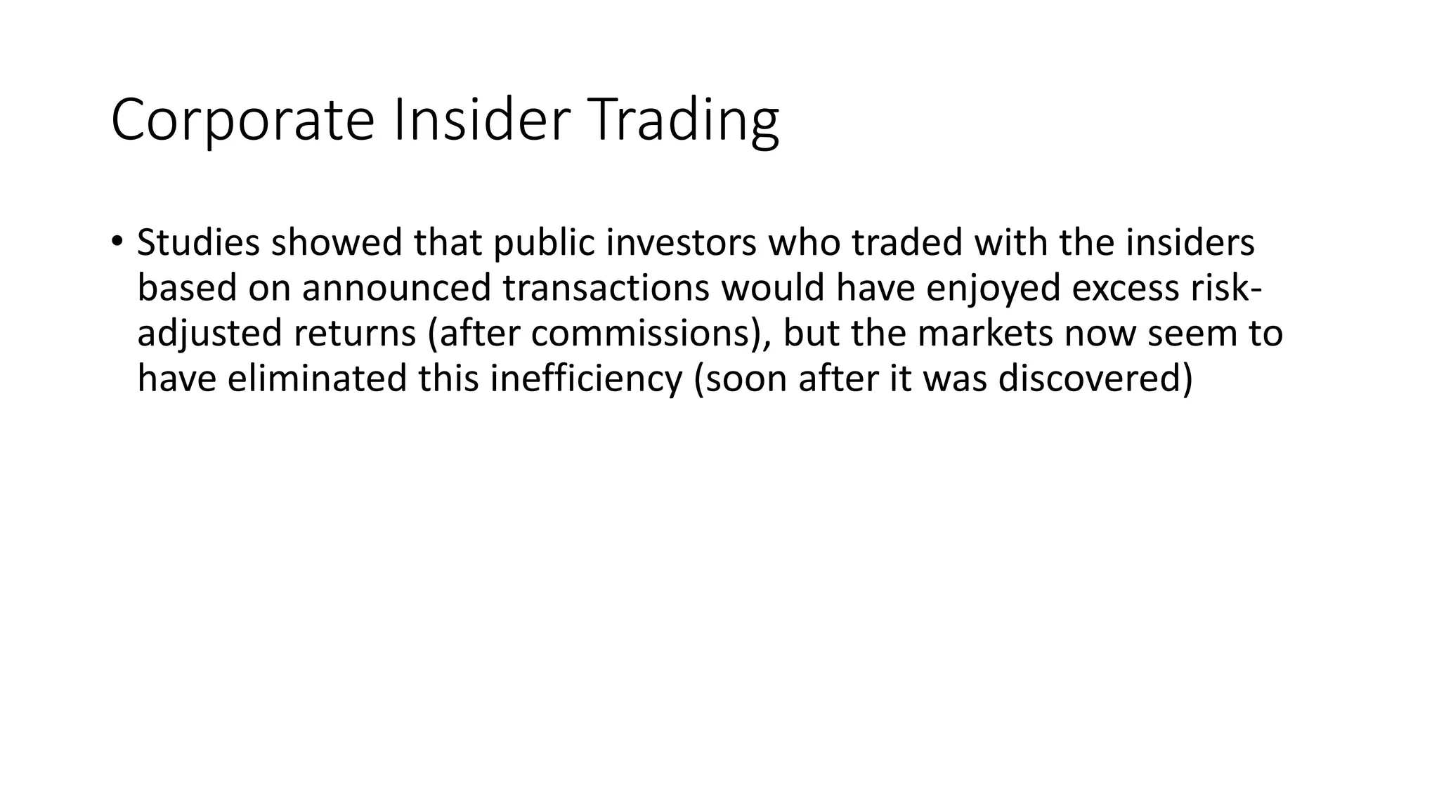 Corporate Insider Trading
• Studies showed that public investors who traded with the insiders
based on announced transactions would have enjoyed excess risk-
adjusted returns (after commissions), but the markets now seem to
have eliminated this inefficiency (soon after it was discovered)
 
