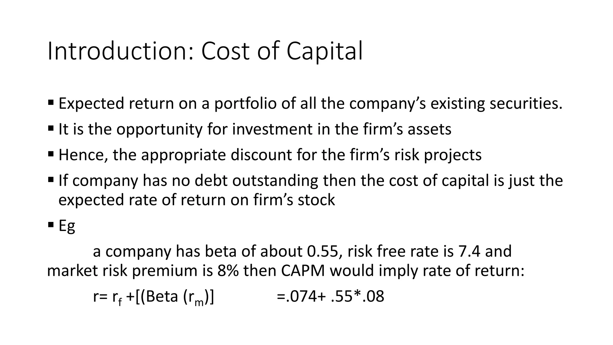 Introduction: Cost of Capital
 Expected return on a portfolio of all the company’s existing securities.
 It is the opportunity for investment in the firm’s assets
 Hence, the appropriate discount for the firm’s risk projects
 If company has no debt outstanding then the cost of capital is just the
expected rate of return on firm’s stock
 Eg
a company has beta of about 0.55, risk free rate is 7.4 and
market risk premium is 8% then CAPM would imply rate of return:
r= rf +[(Beta (rm)] =.074+ .55*.08
 