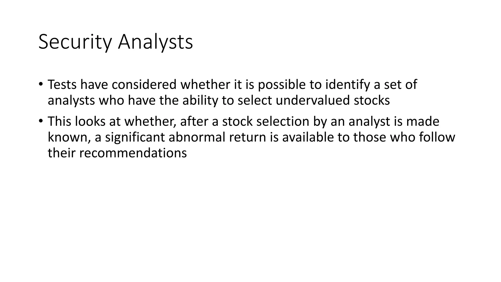 Security Analysts
• Tests have considered whether it is possible to identify a set of
analysts who have the ability to select undervalued stocks
• This looks at whether, after a stock selection by an analyst is made
known, a significant abnormal return is available to those who follow
their recommendations
 
