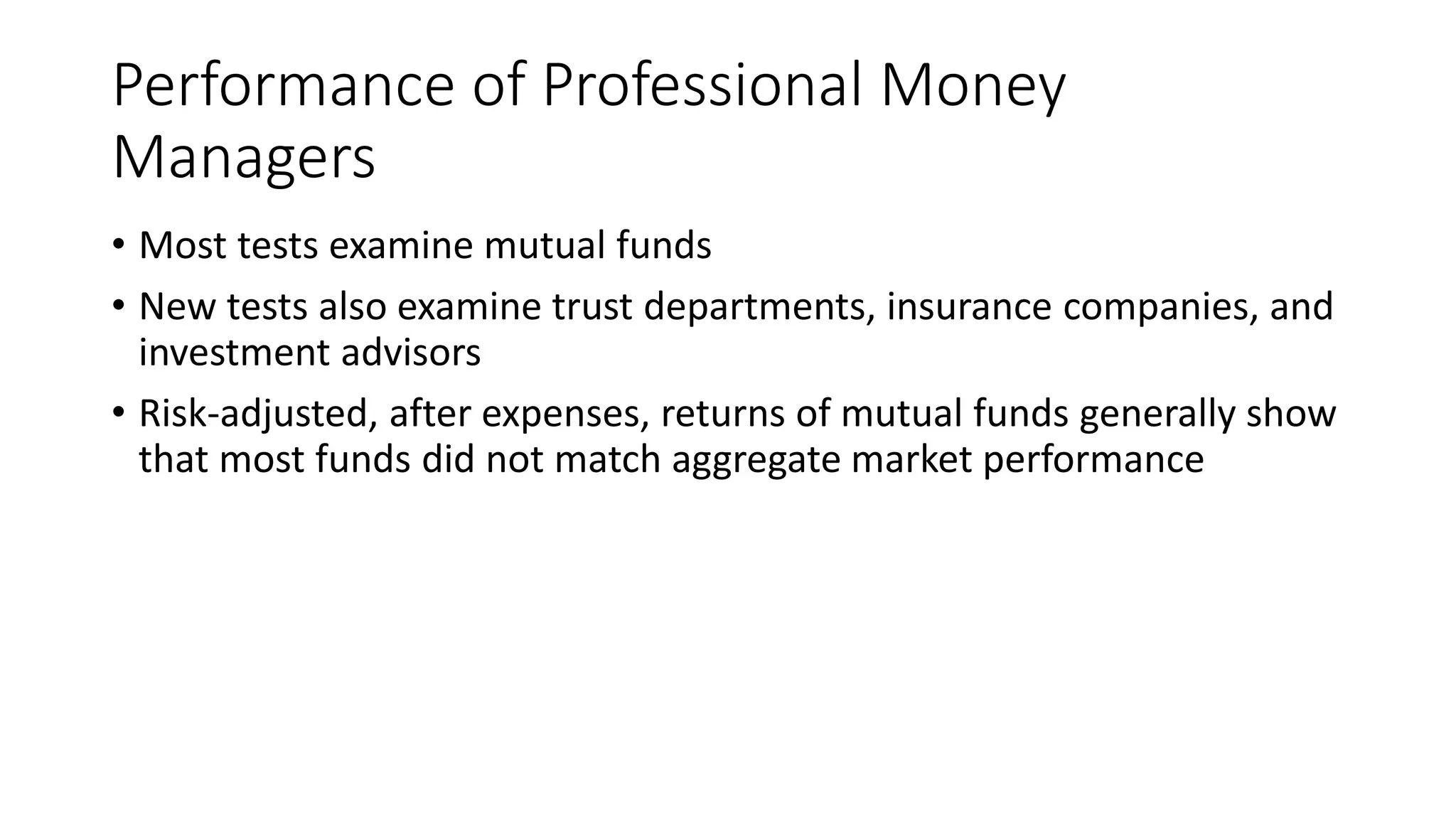 Performance of Professional Money
Managers
• Most tests examine mutual funds
• New tests also examine trust departments, insurance companies, and
investment advisors
• Risk-adjusted, after expenses, returns of mutual funds generally show
that most funds did not match aggregate market performance
 