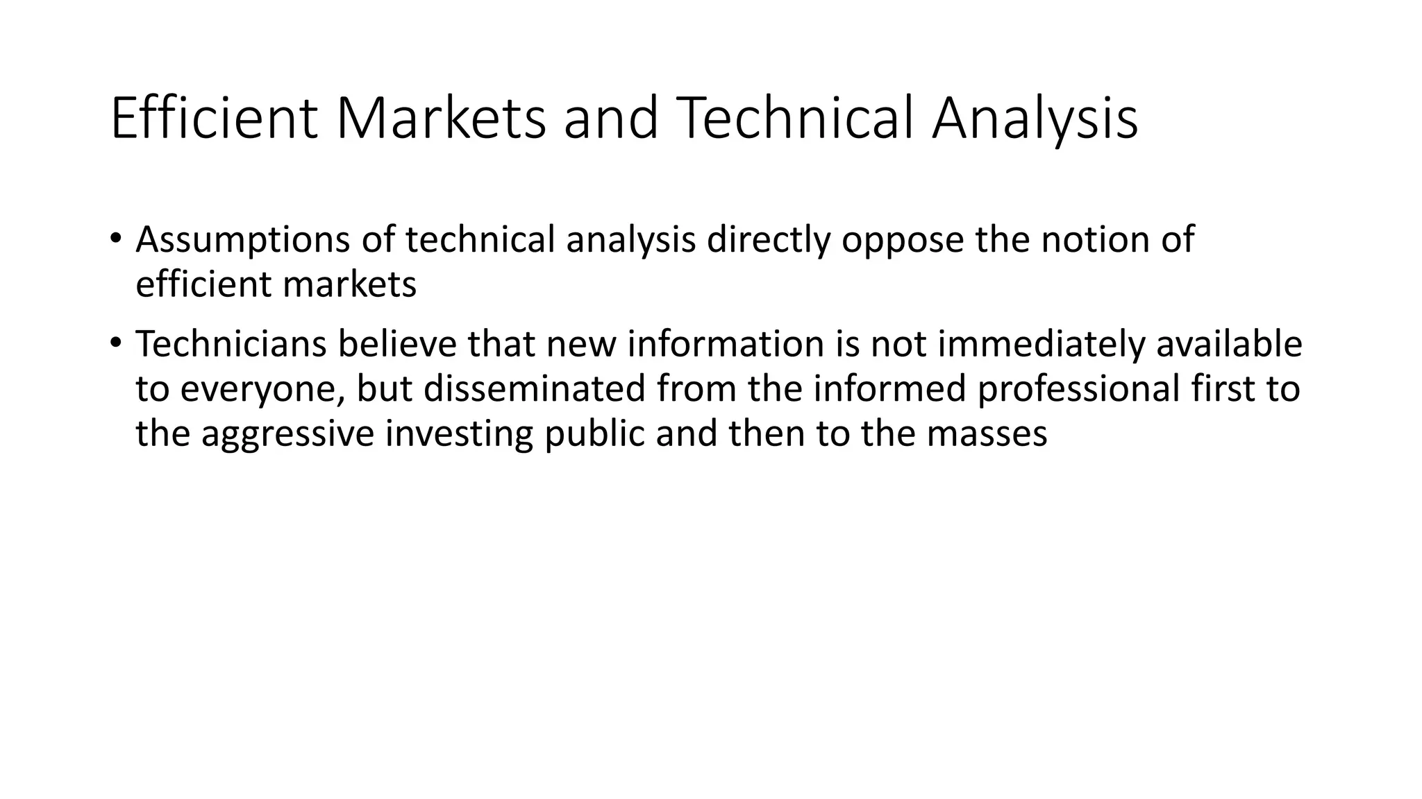 Efficient Markets and Technical Analysis
• Assumptions of technical analysis directly oppose the notion of
efficient markets
• Technicians believe that new information is not immediately available
to everyone, but disseminated from the informed professional first to
the aggressive investing public and then to the masses
 